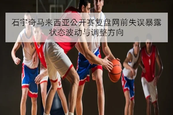 石宇奇马来西亚公开赛复盘网前失误暴露状态波动与调整方向